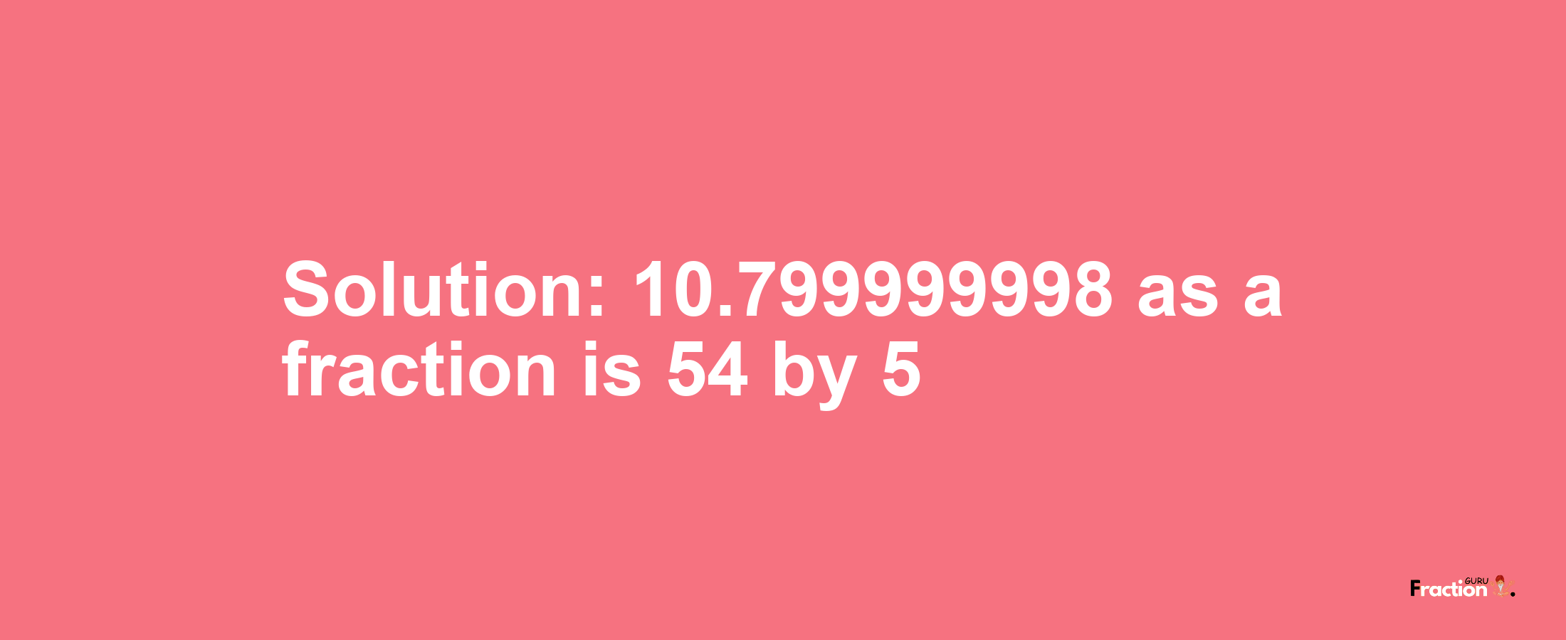 Solution:10.799999998 as a fraction is 54/5
